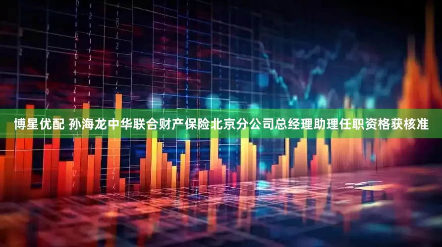 博星优配 孙海龙中华联合财产保险北京分公司总经理助理任职资格获核准