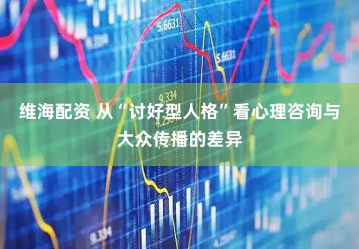 维海配资 从“讨好型人格”看心理咨询与大众传播的差异