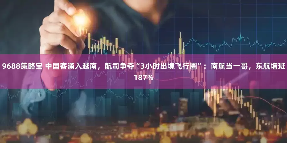 9688策略宝 中国客涌入越南，航司争夺“3小时出境飞行圈”：南航当一哥，东航增班187%