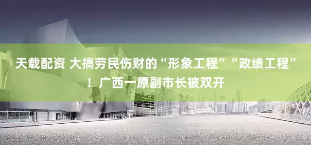 天载配资 大搞劳民伤财的“形象工程”“政绩工程”！广西一原副市长被双开