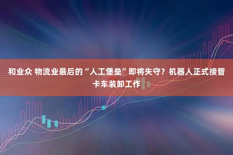 和业众 物流业最后的“人工堡垒”即将失守？机器人正式接管卡车装卸工作