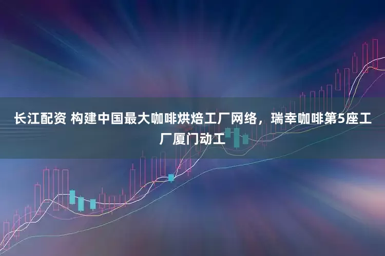 长江配资 构建中国最大咖啡烘焙工厂网络，瑞幸咖啡第5座工厂厦门动工