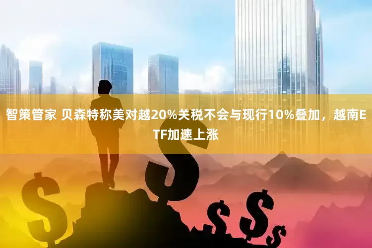 智策管家 贝森特称美对越20%关税不会与现行10%叠加，越南ETF加速上涨