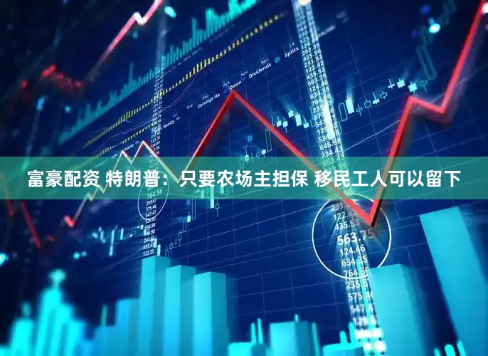 富豪配资 特朗普：只要农场主担保 移民工人可以留下