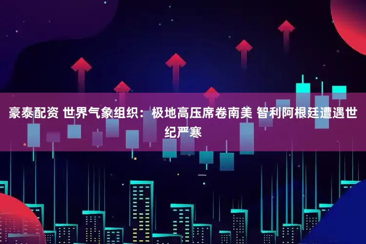 豪泰配资 世界气象组织：极地高压席卷南美 智利阿根廷遭遇世纪严寒