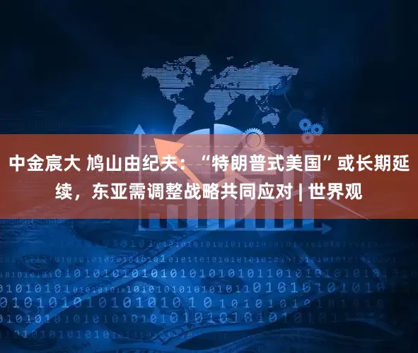 中金宸大 鸠山由纪夫：“特朗普式美国”或长期延续，东亚需调整战略共同应对 | 世界观