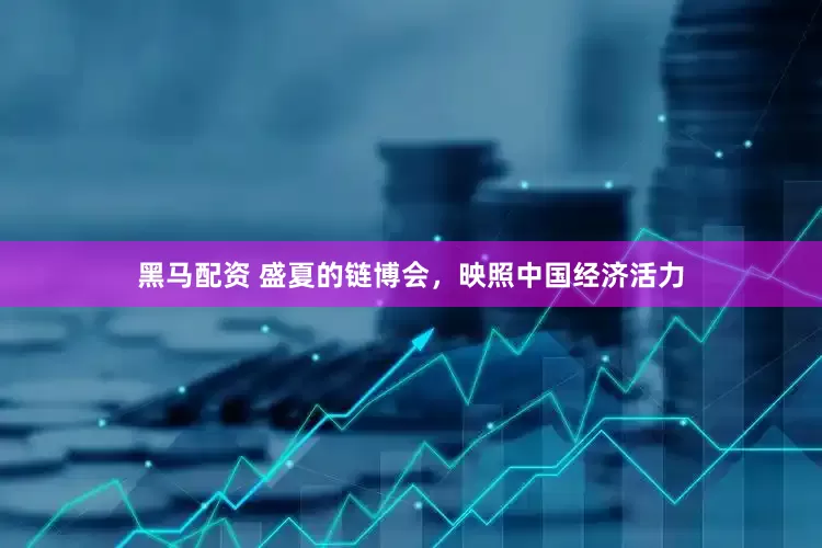 黑马配资 盛夏的链博会，映照中国经济活力