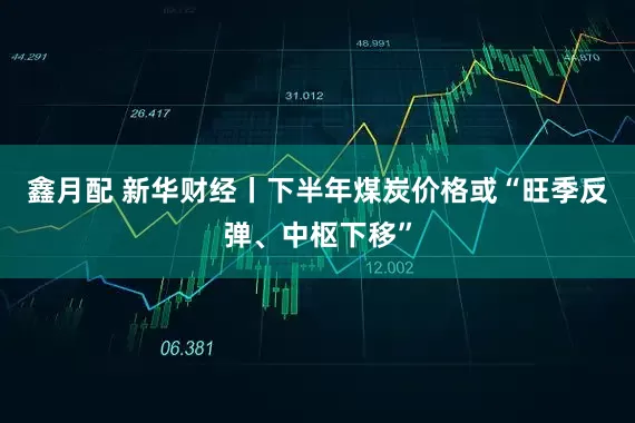 鑫月配 新华财经丨下半年煤炭价格或“旺季反弹、中枢下移”