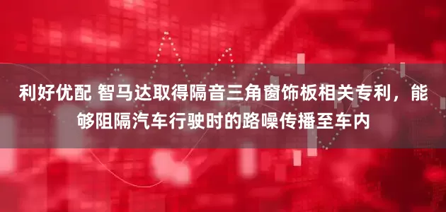 利好优配 智马达取得隔音三角窗饰板相关专利，能够阻隔汽车行驶时的路噪传播至车内