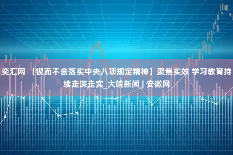 奕汇网 【锲而不舍落实中央八项规定精神】聚焦实效 学习教育持续走深走实_大皖新闻 | 安徽网