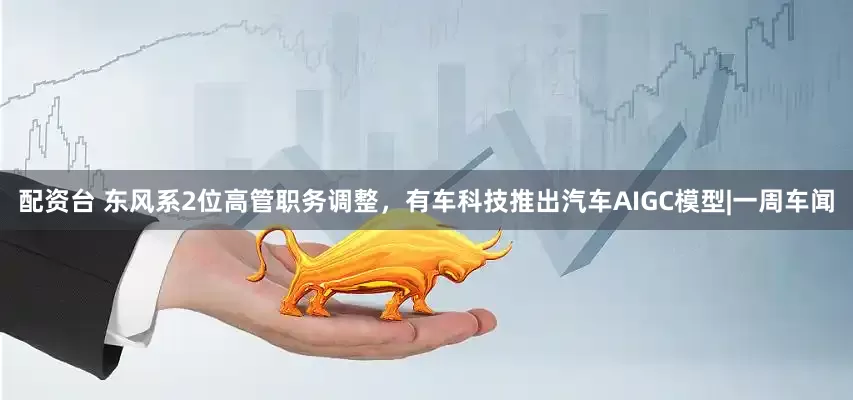 配资台 东风系2位高管职务调整，有车科技推出汽车AIGC模型|一周车闻