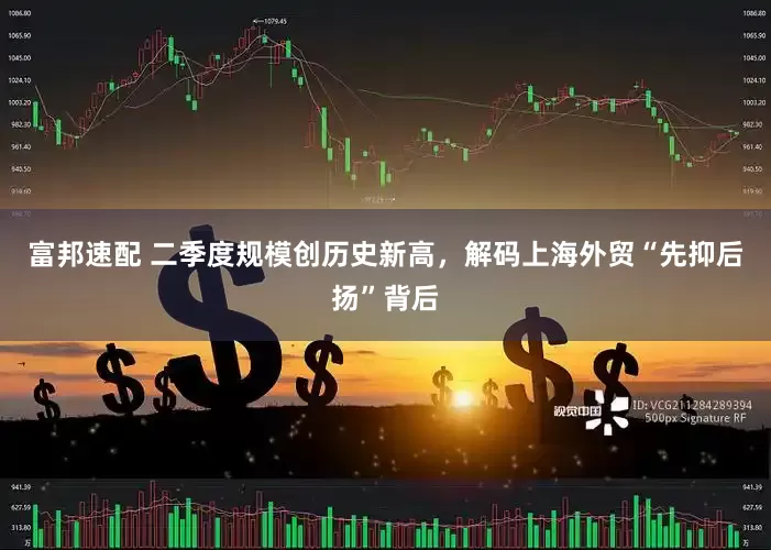 富邦速配 二季度规模创历史新高，解码上海外贸“先抑后扬”背后