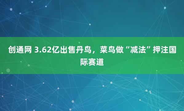创通网 3.62亿出售丹鸟，菜鸟做“减法”押注国际赛道