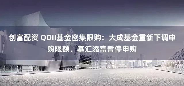 创富配资 QDII基金密集限购：大成基金重新下调申购限额、基汇添富暂停申购