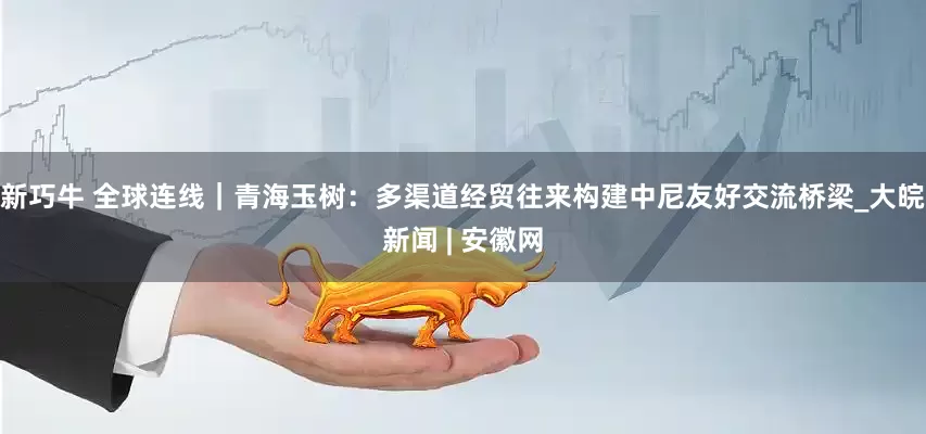 新巧牛 全球连线｜青海玉树：多渠道经贸往来构建中尼友好交流桥梁_大皖新闻 | 安徽网