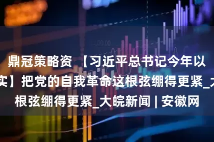 鼎冠策略资 【习近平总书记今年以来治国理政纪实】把党的自我革命这根弦绷得更紧_大皖新闻 | 安徽网