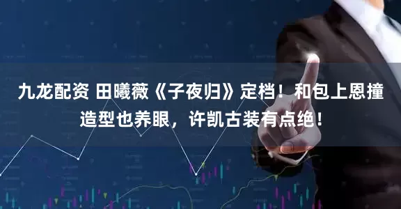 九龙配资 田曦薇《子夜归》定档！和包上恩撞造型也养眼，许凯古装有点绝！