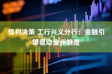 恒利决策 工行兴义分行：金融引擎驱动金州制造