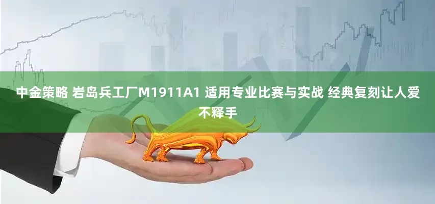 中金策略 岩岛兵工厂M1911A1 适用专业比赛与实战 经典复刻让人爱不释手