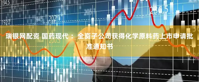 瑞银网配资 国药现代 ：全资子公司获得化学原料药上市申请批准通知书