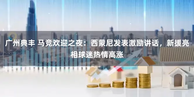 广州典丰 马竞欢迎之夜：西蒙尼发表激励讲话，新援亮相球迷热情高涨