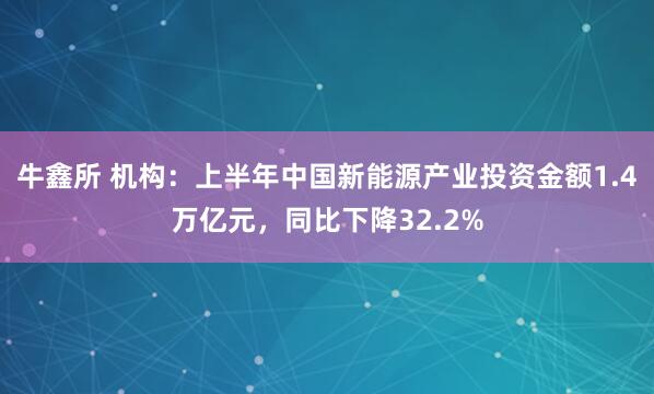 牛鑫所 机构：上半年中国新能源产业投资金额1.4万亿元，同比下降32.2%