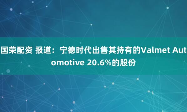 国荣配资 报道：宁德时代出售其持有的Valmet Automotive 20.6%的股份
