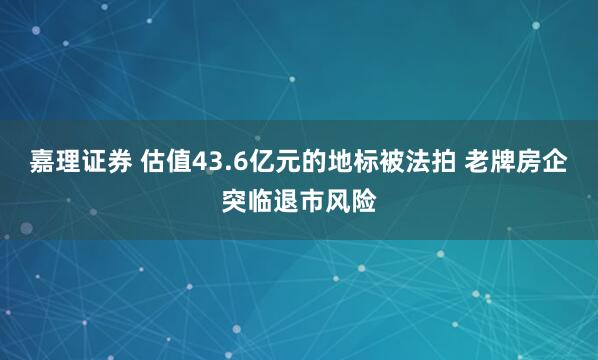 嘉理证券 估值43.6亿元的地标被法拍 老牌房企突临退市风险