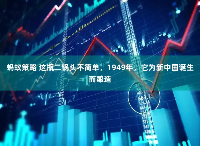 蚂蚁策略 这瓶二锅头不简单，1949年，它为新中国诞生而酿造