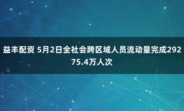 益丰配资 5月2日全社会跨区域人员流动量完成29275.4万人次