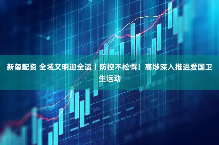 新玺配资 全域文明迎全运丨防控不松懈!高埗深入推进爱国卫生运动