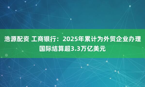 浩源配资 工商银行：2025年累计为外贸企业办理国际结算超3.3万亿美元