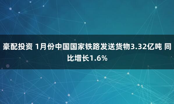 豪配投资 1月份中国国家铁路发送货物3.32亿吨 同比增长1.6%