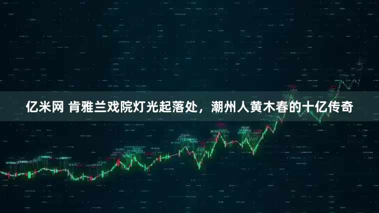 亿米网 肯雅兰戏院灯光起落处，潮州人黄木春的十亿传奇