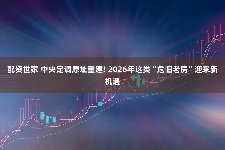 配资世家 中央定调原址重建! 2026年这类“危旧老房”迎来新机遇